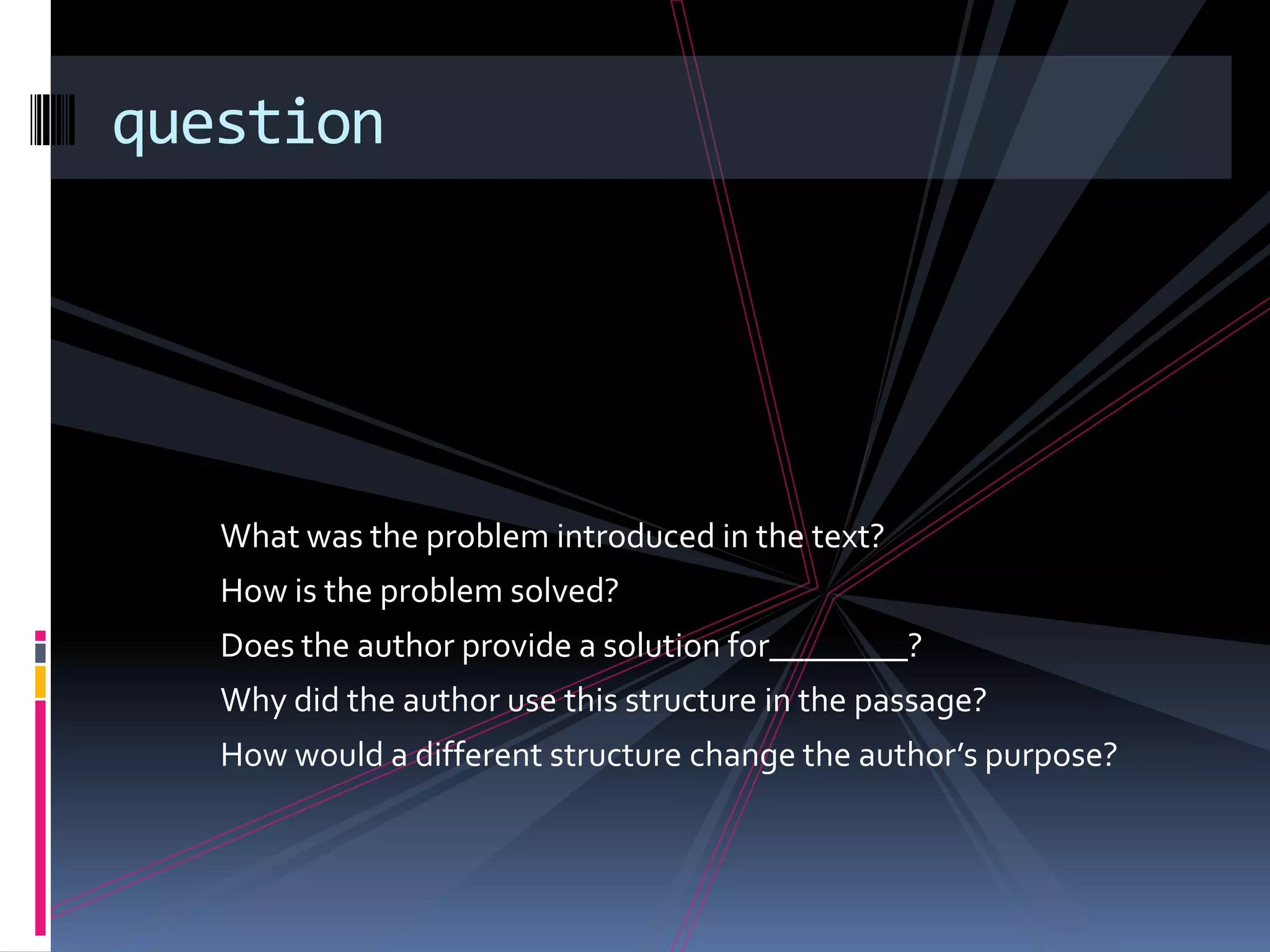question




   What was the problem introduced in the text?
   How is the problem solved?
   Does the author provide a solution for________?
   Why did the author use this structure in the passage?
   How would a different structure change the author’s purpose?
 