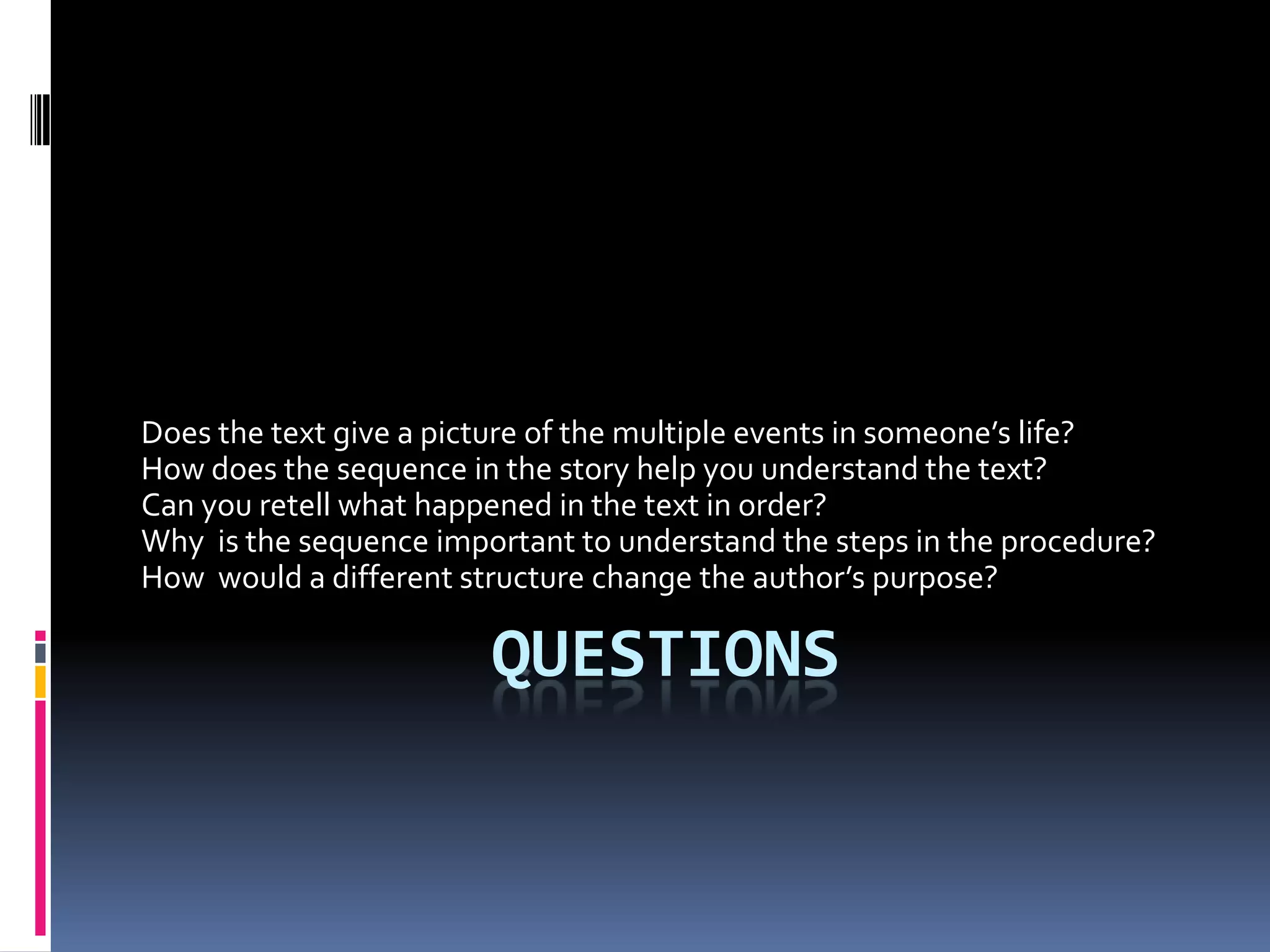 Does the text give a picture of the multiple events in someone’s life?
How does the sequence in the story help you understand the text?
Can you retell what happened in the text in order?
Why is the sequence important to understand the steps in the procedure?
How would a different structure change the author’s purpose?

                        QUESTIONS
 