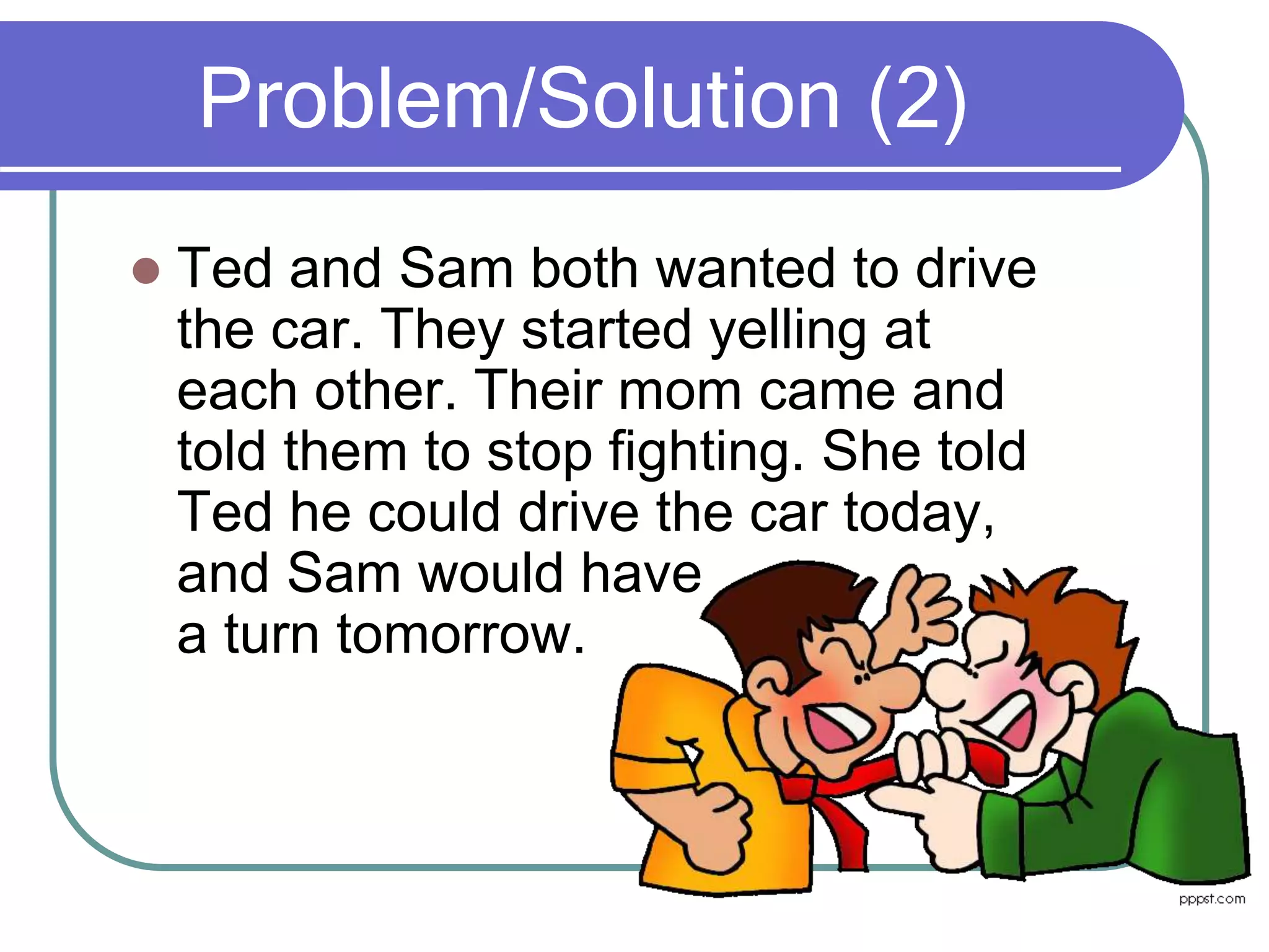 Problem/Solution (2)
 Ted and Sam both wanted to drive
the car. They started yelling at
each other. Their mom came and
told them to stop fighting. She told
Ted he could drive the car today,
and Sam would have
a turn tomorrow.
 