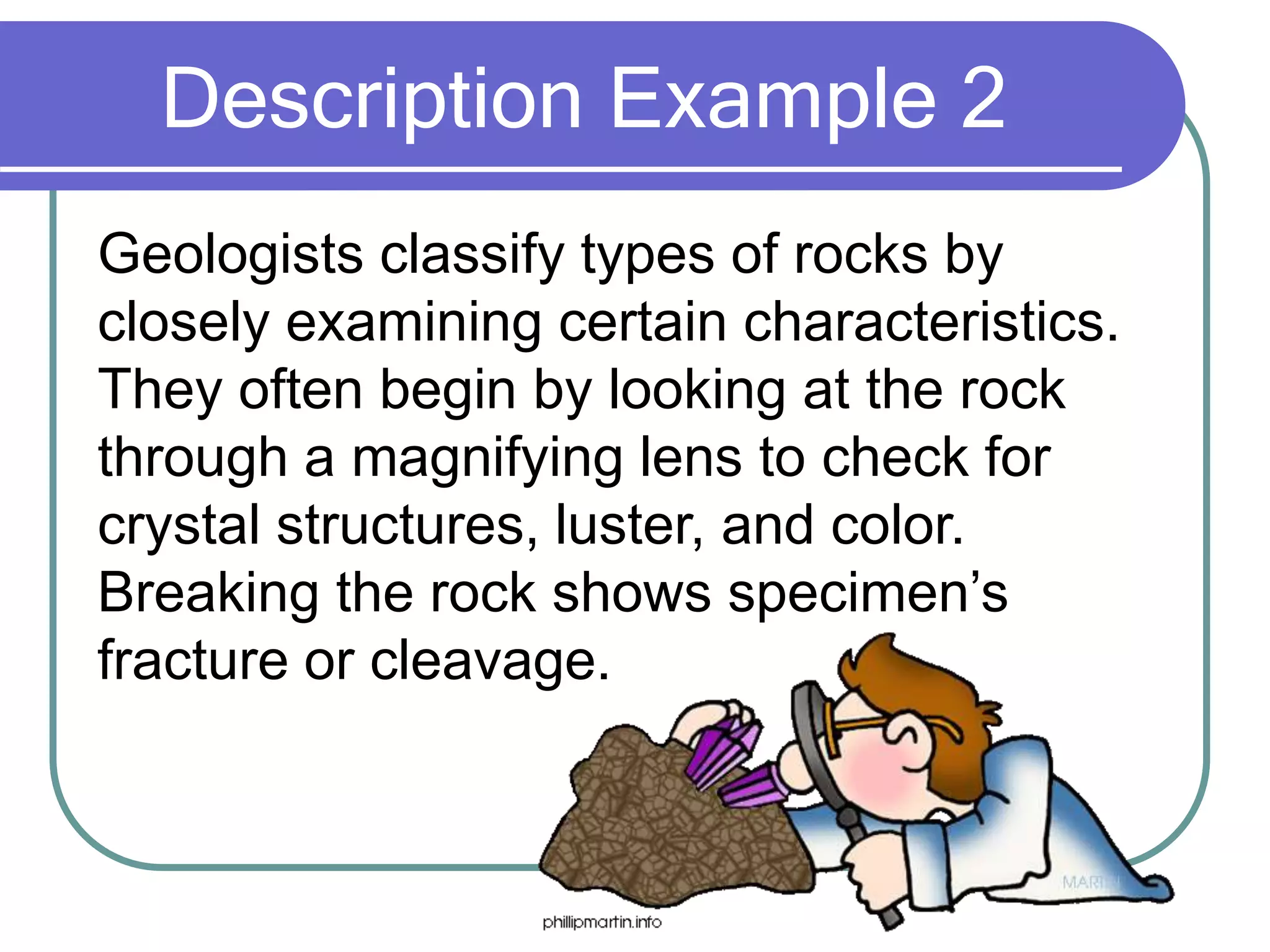 Description Example 2
Geologists classify types of rocks by
closely examining certain characteristics.
They often begin by looking at the rock
through a magnifying lens to check for
crystal structures, luster, and color.
Breaking the rock shows specimen’s
fracture or cleavage.
 