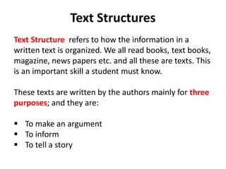 Text Structures
Text Structure refers to how the information in a
written text is organized. We all read books, text books,
magazine, news papers etc. and all these are texts. This
is an important skill a student must know.
These texts are written by the authors mainly for three
purposes; and they are:
 To make an argument
 To inform
 To tell a story
 