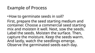 Example of Process
•How to germinate seeds in soil?
First, prepare the seed starting medium and
container. Choose a commercial seed starting
mix and moisten it well. Next, sow the seeds.
Label the seeds. Moisten the surface. Then,
capture the moisture. Keep the seeds warm.
And lastly, watch the seedlings emerge.
Observe the germinated seeds each day.
 