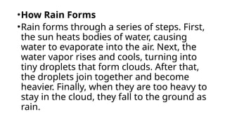 •How Rain Forms
•Rain forms through a series of steps. First,
the sun heats bodies of water, causing
water to evaporate into the air. Next, the
water vapor rises and cools, turning into
tiny droplets that form clouds. After that,
the droplets join together and become
heavier. Finally, when they are too heavy to
stay in the cloud, they fall to the ground as
rain.
 