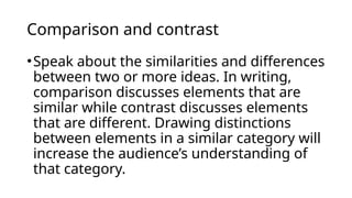 Comparison and contrast
•Speak about the similarities and differences
between two or more ideas. In writing,
comparison discusses elements that are
similar while contrast discusses elements
that are different. Drawing distinctions
between elements in a similar category will
increase the audience’s understanding of
that category.
 