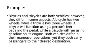Example:
•Bicycles and tricycles are both vehicles; however,
they differ in some aspects. A bicycle has two
wheels, while a tricycle has three wheels. A
bicycle will function using a person’s feet
pedaling the pedal, while a tricycle will run using
gasoline on its engine. Both vehicles differ in
their maneuver operations, yet they both carry
passengers to their desired destination.
 