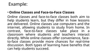 Example:
• Online Classes and Face-to-Face Classes
Online classes and face-to-face classes both aim to
help students learn, but they differ in how lessons
are delivered. Online classes use computers and the
internet, allowing students to study from home. In
contrast, face-to-face classes take place in a
classroom where students and teachers interact
directly. While online classes offer convenience, face-
to-face classes provide more chances for real-time
discussion. Both types of learning have benefits that
can help students succeed.
 