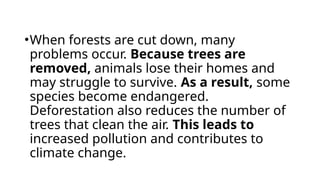 •When forests are cut down, many
problems occur. Because trees are
removed, animals lose their homes and
may struggle to survive. As a result, some
species become endangered.
Deforestation also reduces the number of
trees that clean the air. This leads to
increased pollution and contributes to
climate change.
 