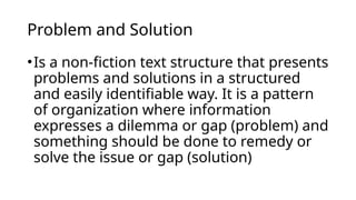 Problem and Solution
•Is a non-fiction text structure that presents
problems and solutions in a structured
and easily identifiable way. It is a pattern
of organization where information
expresses a dilemma or gap (problem) and
something should be done to remedy or
solve the issue or gap (solution)
 