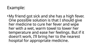Example:
•My friend got sick and she has a high fever.
One possible solution is that I should give
her medicine to cure her fever and wipe
her with a wet, warm towel to lower her
temperature and ease her feelings. But if it
doesn’t work, I’ll bring her to the nearest
hospital for appropriate medicine.
 