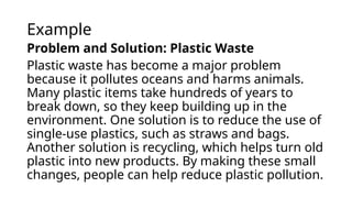 Example
Problem and Solution: Plastic Waste
Plastic waste has become a major problem
because it pollutes oceans and harms animals.
Many plastic items take hundreds of years to
break down, so they keep building up in the
environment. One solution is to reduce the use of
single-use plastics, such as straws and bags.
Another solution is recycling, which helps turn old
plastic into new products. By making these small
changes, people can help reduce plastic pollution.
 
