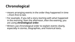 Chronological
• means arranging events in the order they happened in time
—from first to last.
• For example, if you tell a story starting with what happened
in the morning, then the afternoon, then the evening, you
are using chronological order.
• Writers use chronological order to explain events clearly,
especially in stories, biographies, and historical texts.
 
