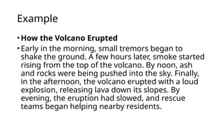Example
•How the Volcano Erupted
•Early in the morning, small tremors began to
shake the ground. A few hours later, smoke started
rising from the top of the volcano. By noon, ash
and rocks were being pushed into the sky. Finally,
in the afternoon, the volcano erupted with a loud
explosion, releasing lava down its slopes. By
evening, the eruption had slowed, and rescue
teams began helping nearby residents.
 