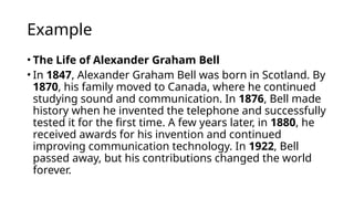Example
• The Life of Alexander Graham Bell
• In 1847, Alexander Graham Bell was born in Scotland. By
1870, his family moved to Canada, where he continued
studying sound and communication. In 1876, Bell made
history when he invented the telephone and successfully
tested it for the first time. A few years later, in 1880, he
received awards for his invention and continued
improving communication technology. In 1922, Bell
passed away, but his contributions changed the world
forever.
 