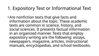 1. Expository Text or Informational Text
•Are nonfiction texts that give facts and
information about the topic. These academic
texts are common in science, history, and
social sciences. It presents factual information
in an organized manner. Texts that employ
expository writing are the following: essays,
newspapers, magazine, articles, instructional
manuals, encyclopedias, and school textbooks.
 