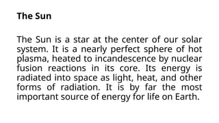 The Sun
The Sun is a star at the center of our solar
system. It is a nearly perfect sphere of hot
plasma, heated to incandescence by nuclear
fusion reactions in its core. Its energy is
radiated into space as light, heat, and other
forms of radiation. It is by far the most
important source of energy for life on Earth.
 
