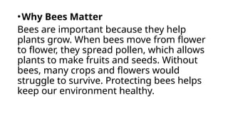 •Why Bees Matter
Bees are important because they help
plants grow. When bees move from flower
to flower, they spread pollen, which allows
plants to make fruits and seeds. Without
bees, many crops and flowers would
struggle to survive. Protecting bees helps
keep our environment healthy.
 