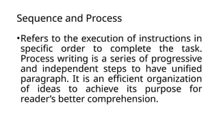 Sequence and Process
•Refers to the execution of instructions in
specific order to complete the task.
Process writing is a series of progressive
and independent steps to have unified
paragraph. It is an efficient organization
of ideas to achieve its purpose for
reader’s better comprehension.
 