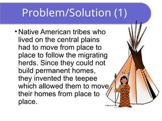 Problem/Solution (1)
• Native American tribes who
lived on the central plains
had to move from place to
place to follow the migrating
herds. Since they could not
build permanent homes,
they invented the teepee
which allowed them to move
their homes from place to
place.
 