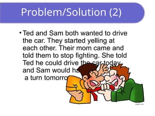 Problem/Solution (2)
• Ted and Sam both wanted to drive
the car. They started yelling at
each other. Their mom came and
told them to stop fighting. She told
Ted he could drive the car today,
and Sam would have
a turn tomorrow.
 