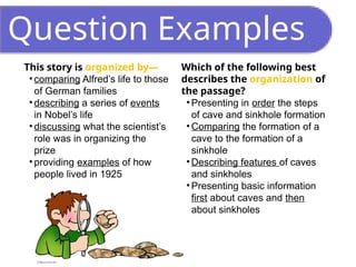 Question Examples
This story is organized by—
• comparing Alfred’s life to those
of German families
• describing a series of events
in Nobel’s life
• discussing what the scientist’s
role was in organizing the
prize
• providing examples of how
people lived in 1925
Which of the following best
describes the organization of
the passage?
• Presenting in order the steps
of cave and sinkhole formation
• Comparing the formation of a
cave to the formation of a
sinkhole
• Describing features of caves
and sinkholes
• Presenting basic information
first about caves and then
about sinkholes
 