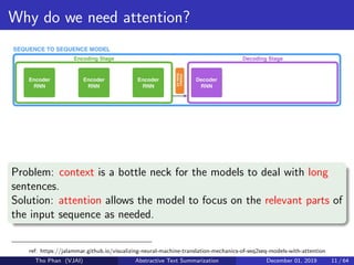 Why do we need attention?
Problem: context is a bottle neck for the models to deal with long
sentences.
Solution: attention allows the model to focus on the relevant parts of
the input sequence as needed.
ref: https://jalammar.github.io/visualizing-neural-machine-translation-mechanics-of-seq2seq-models-with-attention
Tho Phan (VJAI) Abstractive Text Summarization December 01, 2019 11 / 64
 