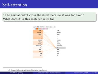Self-attention
”The animal didn’t cross the street because it was too tired.”
What does it in this sentence refer to?
ref: https://jalammar.github.io/illustrated-transformer
Tho Phan (VJAI) Abstractive Text Summarization December 01, 2019 17 / 64
 