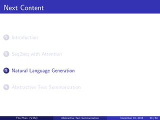 Next Content
1 Introduction
2 Seq2seq with Attention
3 Natural Language Generation
4 Abstractive Text Summarization
Tho Phan (VJAI) Abstractive Text Summarization December 01, 2019 24 / 64
 