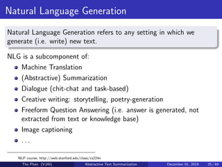 Natural Language Generation
Natural Language Generation refers to any setting in which we
generate (i.e. write) new text.
NLG is a subcomponent of:
Machine Translation
(Abstractive) Summarization
Dialogue (chit-chat and task-based)
Creative writing: storytelling, poetry-generation
Freeform Question Answering (i.e. answer is generated, not
extracted from text or knowledge base)
Image captioning
. . .
NLP course, http://web.stanford.edu/class/cs224n
Tho Phan (VJAI) Abstractive Text Summarization December 01, 2019 25 / 64
 