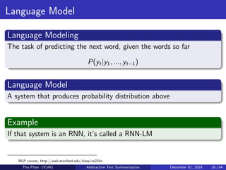Language Model
Language Modeling
The task of predicting the next word, given the words so far
P(yt|y1, ..., yt−1)
Language Model
A system that produces probability distribution above
Example
If that system is an RNN, it’s called a RNN-LM
NLP course, http://web.stanford.edu/class/cs224n
Tho Phan (VJAI) Abstractive Text Summarization December 01, 2019 26 / 64
 
