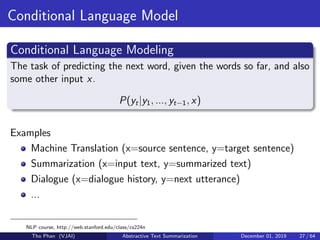 Conditional Language Model
Conditional Language Modeling
The task of predicting the next word, given the words so far, and also
some other input x.
P(yt|y1, ..., yt−1, x)
Examples
Machine Translation (x=source sentence, y=target sentence)
Summarization (x=input text, y=summarized text)
Dialogue (x=dialogue history, y=next utterance)
...
NLP course, http://web.stanford.edu/class/cs224n
Tho Phan (VJAI) Abstractive Text Summarization December 01, 2019 27 / 64
 