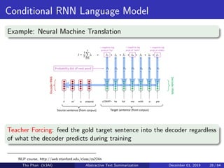 Conditional RNN Language Model
Example: Neural Machine Translation
Teacher Forcing: feed the gold target sentence into the decoder regardless
of what the decoder predicts during training
NLP course, http://web.stanford.edu/class/cs224n
Tho Phan (VJAI) Abstractive Text Summarization December 01, 2019 28 / 64
 