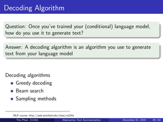 Decoding Algorithm
Question: Once you’ve trained your (conditional) language model,
how do you use it to generate text?
Answer: A decoding algorithm is an algorithm you use to generate
text from your language model
Decoding algorithms
Greedy decoding
Beam search
Sampling methods
NLP course, http://web.stanford.edu/class/cs224n
Tho Phan (VJAI) Abstractive Text Summarization December 01, 2019 29 / 64
 