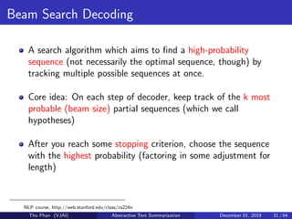 Beam Search Decoding
A search algorithm which aims to ﬁnd a high-probability
sequence (not necessarily the optimal sequence, though) by
tracking multiple possible sequences at once.
Core idea: On each step of decoder, keep track of the k most
probable (beam size) partial sequences (which we call
hypotheses)
After you reach some stopping criterion, choose the sequence
with the highest probability (factoring in some adjustment for
length)
NLP course, http://web.stanford.edu/class/cs224n
Tho Phan (VJAI) Abstractive Text Summarization December 01, 2019 31 / 64
 