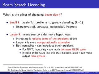Beam Search Decoding
What is the eﬀect of changing beam size k?
Small k has similar problems to greedy decoding (k=1)
Ungrammatical, unnatural, nonsensical, incorrect
Larger k means you consider more hypotheses
Increasing k reduces some of the problems above
Larger k is more computationally expensive
But increasing k can introduce other problems
For NMT, increasing k too much decreases BLEU score
In open-ended tasks like chit-chat dialogue, large k can make
output more generic
Neural Machine Translation with Reconstruction, Tu et al, 2017 https://arxiv.org/pdf/1611.01874.pdf
Six Challenges for Neural Machine Translation, Koehn et al, 2017 https://arxiv.org/pdf/1706.03872.pdf
Tho Phan (VJAI) Abstractive Text Summarization December 01, 2019 33 / 64
 