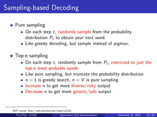 Sampling-based Decoding
Pure sampling
On each step t, randomly sample from the probability
distribution Pt to obtain your next word.
Like greedy decoding, but sample instead of argmax.
Top-n sampling
On each step t, randomly sample from Pt, restricted to just the
top-n most probable words
Like pure sampling, but truncate the probability distribution
n = 1 is greedy search, n = V is pure sampling
Increase n to get more diverse/risky output
Decrease n to get more generic/safe output
NLP course, http://web.stanford.edu/class/cs224n
Tho Phan (VJAI) Abstractive Text Summarization December 01, 2019 34 / 64
 