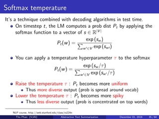 Softmax temperature
It’s a technique combined with decoding algorithms in test time.
On timestep t, the LM computes a prob dist Pt by applying the
softmax function to a vector of s ∈ R|V |
Pt(w) =
exp (sw )
w ∈V exp (sw )
You can apply a temperature hyperparameter τ to the softmax
Pt(w) =
exp (sw /τ)
w ∈V exp (sw /τ)
Raise the temperature τ : Pt becomes more uniform
Thus more diverse output (prob is spread around vocab)
Lower the temperature τ : Pt becomes more spiky
Thus less diverse output (prob is concentrated on top words)
NLP course, http://web.stanford.edu/class/cs224n
Tho Phan (VJAI) Abstractive Text Summarization December 01, 2019 35 / 64
 