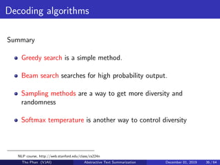 Decoding algorithms
Summary
Greedy search is a simple method.
Beam search searches for high probability output.
Sampling methods are a way to get more diversity and
randomness
Softmax temperature is another way to control diversity
NLP course, http://web.stanford.edu/class/cs224n
Tho Phan (VJAI) Abstractive Text Summarization December 01, 2019 36 / 64
 
