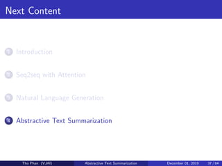 Next Content
1 Introduction
2 Seq2seq with Attention
3 Natural Language Generation
4 Abstractive Text Summarization
Tho Phan (VJAI) Abstractive Text Summarization December 01, 2019 37 / 64
 