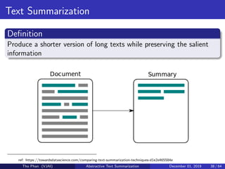 Text Summarization
Deﬁnition
Produce a shorter version of long texts while preserving the salient
information
ref: https://towardsdatascience.com/comparing-text-summarization-techniques-d1e2e465584e
Tho Phan (VJAI) Abstractive Text Summarization December 01, 2019 38 / 64
 