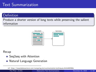 Text Summarization
Deﬁnition
Produce a shorter version of long texts while preserving the salient
information
Recap
Seq2seq with Attention
Natural Language Generation
ref: https://towardsdatascience.com/comparing-text-summarization-techniques-d1e2e465584e
Tho Phan (VJAI) Abstractive Text Summarization December 01, 2019 4 / 64
 