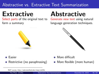 Abstractive vs. Extractive Text Summarization
Extractive
Select parts of the original text to
form a summary
Easier
Restrictive (no paraphrasing)
Abstractive
Generate new text using natural
language generation techniques.
More diﬃcult
More ﬂexible (more human)
NLP course, http://web.stanford.edu/class/cs224n
Tho Phan (VJAI) Abstractive Text Summarization December 01, 2019 40 / 64
 