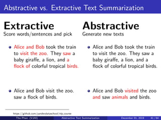 Abstractive vs. Extractive Text Summarization
Extractive
Score words/sentences and pick
Alice and Bob took the train
to visit the zoo. They saw a
baby giraﬀe, a lion, and a
ﬂock of colorful tropical birds.
Alice and Bob visit the zoo.
saw a ﬂock of birds.
Abstractive
Generate new texts
Alice and Bob took the train
to visit the zoo. They saw a
baby giraﬀe, a lion, and a
ﬂock of colorful tropical birds.
Alice and Bob visited the zoo
and saw animals and birds.
https://github.com/yandexdataschool/nlp course
Tho Phan (VJAI) Abstractive Text Summarization December 01, 2019 41 / 64
 