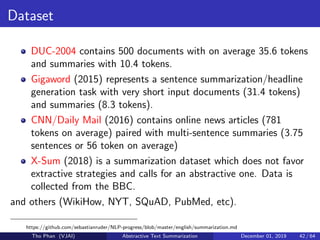 Dataset
DUC-2004 contains 500 documents with on average 35.6 tokens
and summaries with 10.4 tokens.
Gigaword (2015) represents a sentence summarization/headline
generation task with very short input documents (31.4 tokens)
and summaries (8.3 tokens).
CNN/Daily Mail (2016) contains online news articles (781
tokens on average) paired with multi-sentence summaries (3.75
sentences or 56 token on average)
X-Sum (2018) is a summarization dataset which does not favor
extractive strategies and calls for an abstractive one. Data is
collected from the BBC.
and others (WikiHow, NYT, SQuAD, PubMed, etc).
https://github.com/sebastianruder/NLP-progress/blob/master/english/summarization.md
Tho Phan (VJAI) Abstractive Text Summarization December 01, 2019 42 / 64
 