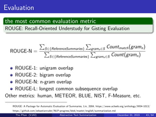 Evaluation
the most common evaluation metric
ROUGE: Recall-Oriented Understudy for Gisting Evaluation
ROUGE-N =
S∈{ReferenceSummaries} gramn∈S Countmatch(gramn)
S∈{ReferenceSummaries} gramn∈S Count(gramn)
ROUGE-1: unigram overlap
ROUGE-2: bigram overlap
ROUGE-N: n-gram overlap
ROUGE-L: longest common subsequence overlap
Other metrics: human, METEOR, BLUE, NIST, F-Measure, etc.
ROUGE: A Package for Automatic Evaluation of Summaries, Lin, 2004, https://www.aclweb.org/anthology/W04-1013/
https://github.com/sebastianruder/NLP-progress/blob/master/english/summarization.md
Tho Phan (VJAI) Abstractive Text Summarization December 01, 2019 43 / 64
 