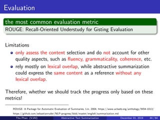 Evaluation
the most common evaluation metric
ROUGE: Recall-Oriented Understudy for Gisting Evaluation
Limitations
only assess the content selection and do not account for other
quality aspects, such as ﬂuency, grammaticality, coherence, etc.
rely mostly on lexical overlap, while abstractive summarization
could express the same content as a reference without any
lexical overlap.
Therefore, whether we should track the progress only based on these
metrics!
ROUGE: A Package for Automatic Evaluation of Summaries, Lin, 2004, https://www.aclweb.org/anthology/W04-1013/
https://github.com/sebastianruder/NLP-progress/blob/master/english/summarization.md
Tho Phan (VJAI) Abstractive Text Summarization December 01, 2019 44 / 64
 
