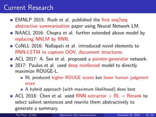 Current Research
EMNLP 2015: Rush et al. published the ﬁrst seq2seq
abstractive summarization paper using Neural Network LM.
NAACL 2016: Chopra et al. further extended above model by
replacing NNLM by RNN.
CoNLL 2016: Nallapati et al. introduced novel elements to
RNN-LSTM to capture OOV, document structures.
ACL 2017: A. See et al. proposed a pointer-generator network.
2017: Paulus et al. used deep reinforced model to directly
maximize ROUGE-L.
RL produced higher ROUGE scores but lower human judgment
score
A hybrid approach (with maximum likelihood) does best
ACL 2018: Chen et al. used RNN extractor + RL + Rerank to
select salient sentences and rewrite them abstractively to
generate a summary.
Tho Phan (VJAI) Abstractive Text Summarization December 01, 2019 45 / 64
 