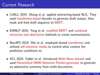 Current Research
CoNLL 2019: Zhang et al. applied pretraining-based NLG. They
used transformer-based decoder to generate draft output, then
mask and feed draft sequence to BERT.
EMNLP 2019: Yang et al. modiﬁed BERT and combined
extractive and abstractive methods to create summarization.
NeurIPS 2019: Wei et al. employed shared transformer and
utilized self-attention masks to control what context the
prediction conditions on.
ACL 2019: Fabbri et al. introduced Multi-News dataset and
used Hierarchical MMR-Attention Pointer-generator to generate
an abstractive summary from multi-documents.
Tho Phan (VJAI) Abstractive Text Summarization December 01, 2019 46 / 64
 