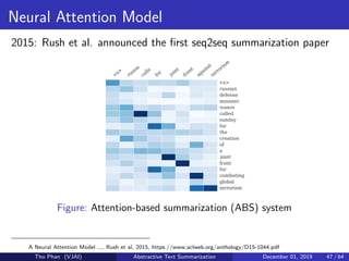 Neural Attention Model
2015: Rush et al. announced the ﬁrst seq2seq summarization paper
Figure: Attention-based summarization (ABS) system
A Neural Attention Model ..., Rush et al, 2015, https://www.aclweb.org/anthology/D15-1044.pdf
Tho Phan (VJAI) Abstractive Text Summarization December 01, 2019 47 / 64
 