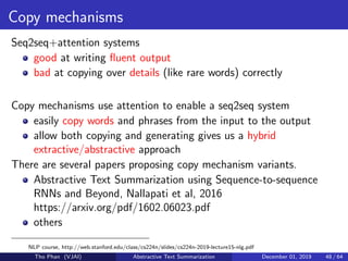 Copy mechanisms
Seq2seq+attention systems
good at writing ﬂuent output
bad at copying over details (like rare words) correctly
Copy mechanisms use attention to enable a seq2seq system
easily copy words and phrases from the input to the output
allow both copying and generating gives us a hybrid
extractive/abstractive approach
There are several papers proposing copy mechanism variants.
Abstractive Text Summarization using Sequence-to-sequence
RNNs and Beyond, Nallapati et al, 2016
https://arxiv.org/pdf/1602.06023.pdf
others
NLP course, http://web.stanford.edu/class/cs224n/slides/cs224n-2019-lecture15-nlg.pdf
Tho Phan (VJAI) Abstractive Text Summarization December 01, 2019 48 / 64
 