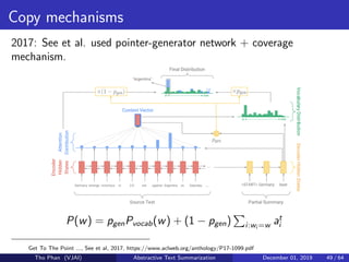 Copy mechanisms
2017: See et al. used pointer-generator network + coverage
mechanism.
P(w) = pgenPvocab(w) + (1 − pgen) i:wi =w at
i
Get To The Point ..., See et al, 2017, https://www.aclweb.org/anthology/P17-1099.pdf
Tho Phan (VJAI) Abstractive Text Summarization December 01, 2019 49 / 64
 